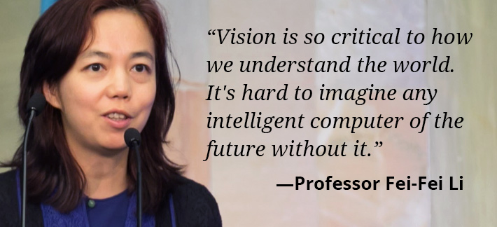 Vision is so critical to how we understand the world. It's hard to imagine any intelligent computer of the future without it. -Professor Fei-Fei Li