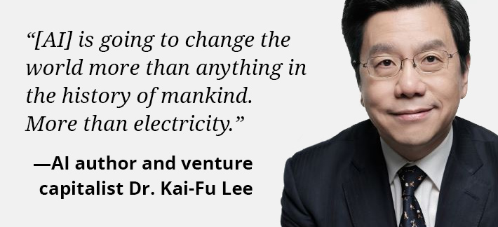 [AI] is going to change the world more than anything in the history of mankind. More than electricity. AI author and venture capitalist Dr. Kai-Fu Lee