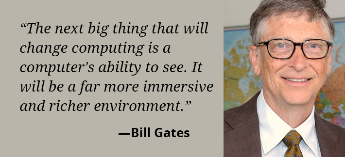 The next big thing that will change computing is a computer's ability to see.  It will be a far more immersive and richer environment. -Bill Gates
